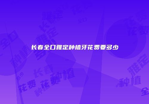 长春全口雅定种植牙花费要多少