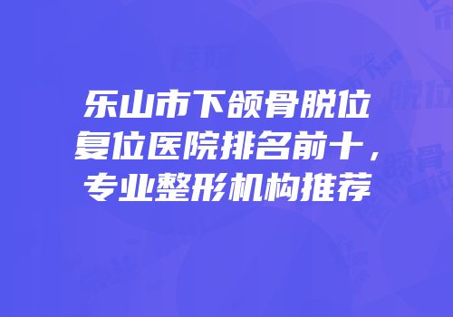 乐山市下颌骨脱位复位医院排名前十，专业整形机构推荐