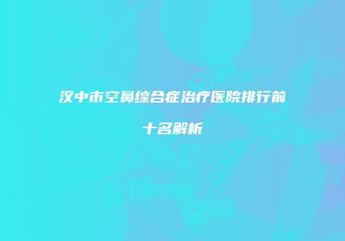 汉中市空鼻综合症治疗医院排行前十名解析
