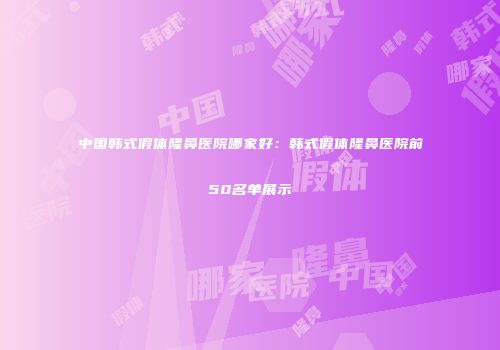 中国韩式假体隆鼻医院哪家好：韩式假体隆鼻医院前50名单展示
