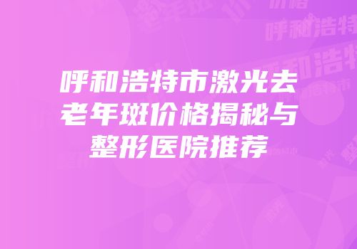 呼和浩特市激光去老年斑价格揭秘与整形医院推荐