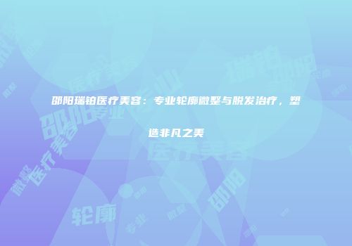 邵阳瑞铂医疗美容：专业轮廓微整与脱发治疗，塑造非凡之美