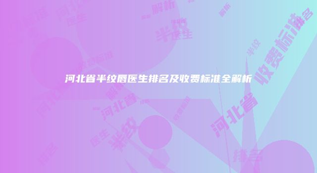 河北省半纹唇医生排名及收费标准全解析