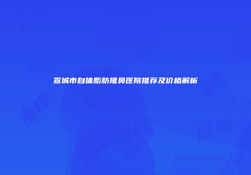 宣城市自体脂肪隆鼻医院推荐及价格解析