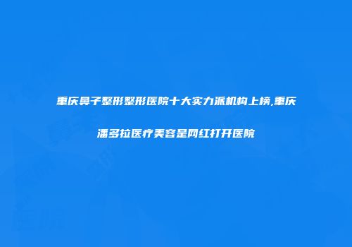 重庆鼻子整形整形医院十大实力派机构上榜,重庆潘多拉医疗美容是网红打开医院