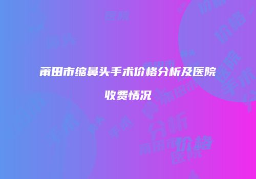 莆田市缩鼻头手术价格分析及医院收费情况