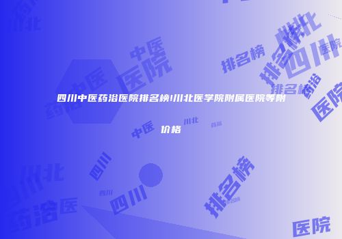 四川中医药浴医院排名榜!川北医学院附属医院等附价格