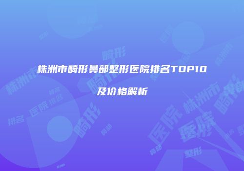 株洲市畸形鼻部整形医院排名TOP10及价格解析