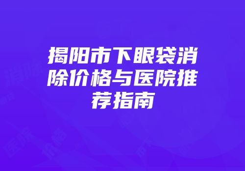 揭阳市下眼袋消除价格与医院推荐指南