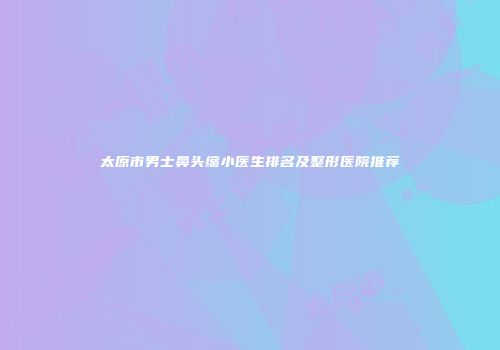 太原市男士鼻头缩小医生排名及整形医院推荐