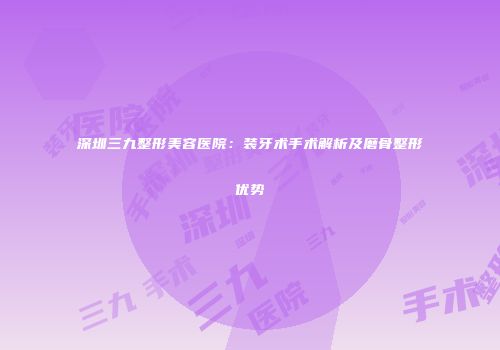 深圳三九整形美容医院：装牙术手术解析及磨骨整形优势