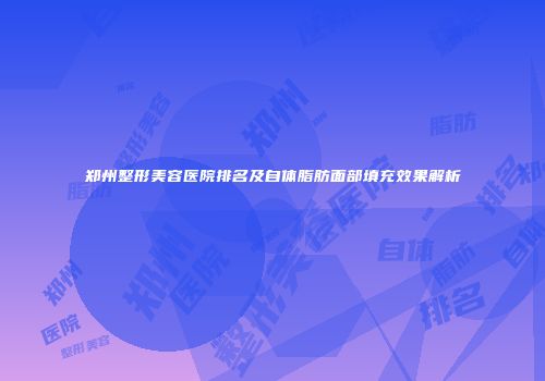 郑州整形美容医院排名及自体脂肪面部填充效果解析