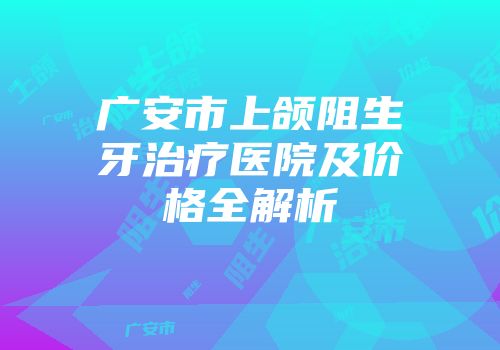 广安市上颌阻生牙治疗医院及价格全解析