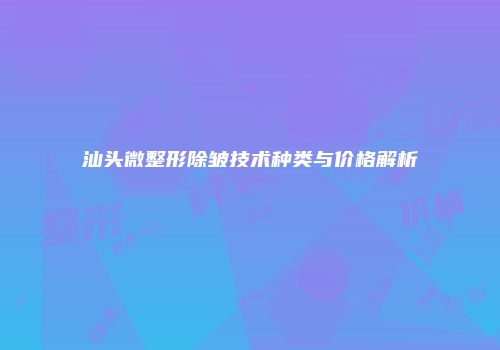 汕头微整形除皱技术种类与价格解析