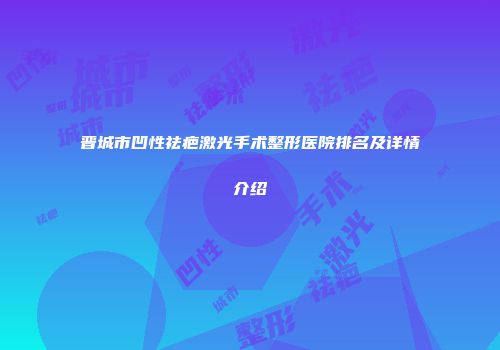 晋城市凹性祛疤激光手术整形医院排名及详情介绍