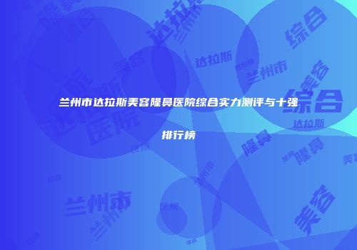兰州市达拉斯美容隆鼻医院综合实力测评与十强排行榜