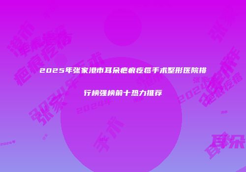 2025年张家港市耳朵疤痕疙瘩手术整形医院排行榜强榜前十热力推荐