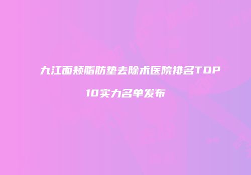九江面颊脂肪垫去除术医院排名TOP10实力名单发布