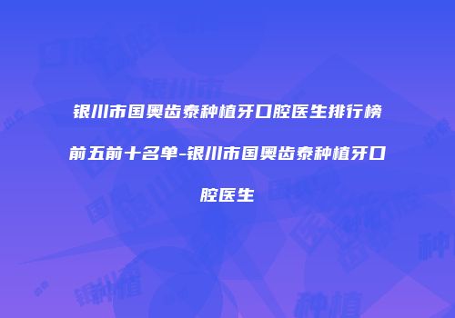 银川市国奥齿泰种植牙口腔医生排行榜前五前十名单-银川市国奥齿泰种植牙口腔医生