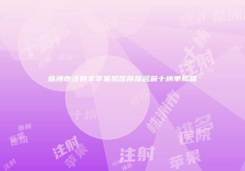 株洲市注射丰苹果肌医院排名前十榜单揭晓