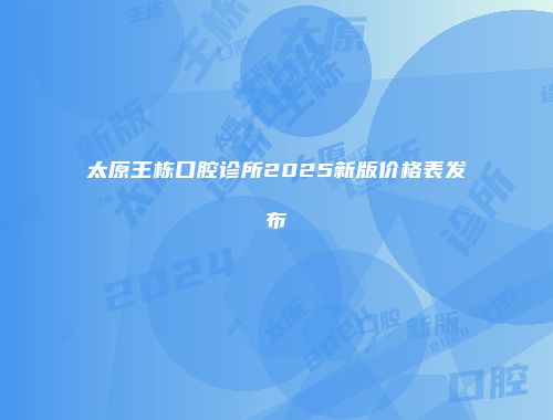 太原王栋口腔诊所2025新版价格表发布