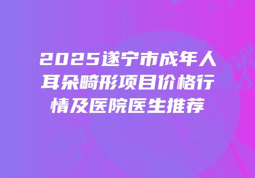 2025遂宁市成年人耳朵畸形项目价格行情及医院医生推荐