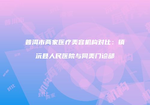 普洱市两家医疗美容机构对比：镇沅县人民医院与同美门诊部