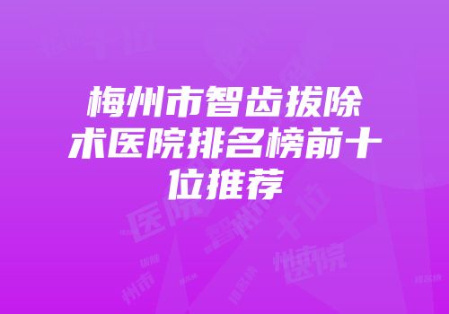 梅州市智齿拔除术医院排名榜前十位推荐