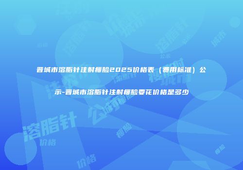 晋城市溶脂针注射瘦脸2025价格表（费用标准）公示-晋城市溶脂针注射瘦脸要花价格是多少