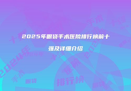 2025年眼袋手术医院排行榜前十强及详细介绍