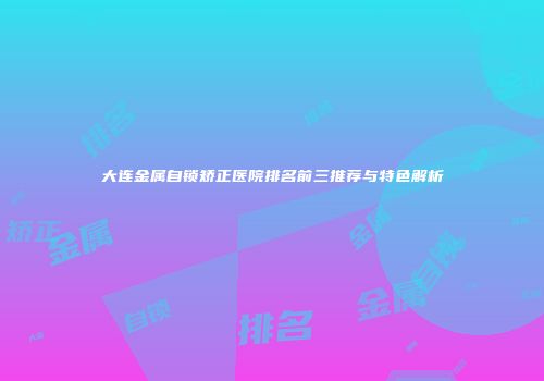 大连金属自锁矫正医院排名前三推荐与特色解析