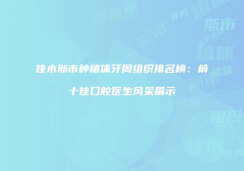 佳木斯市种植体牙周组织排名榜：前十佳口腔医生风采展示