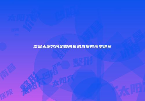 南昌太阳穴凹陷整形价格与医院医生推荐