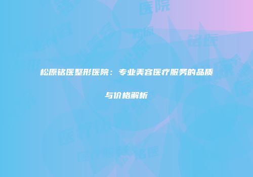 松原铭医整形医院：专业美容医疗服务的品质与价格解析