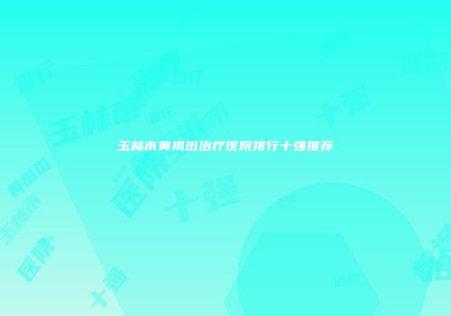玉林市黄褐斑治疗医院排行十强推荐