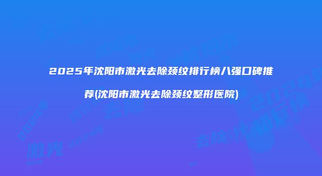 2025年沈阳市激光去除颈纹排行榜八强口碑推荐(沈阳市激光去除颈纹整形医院)