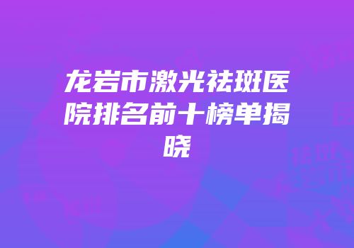 龙岩市激光祛斑医院排名前十榜单揭晓