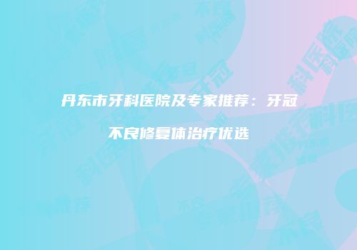 丹东市牙科医院及专家推荐：牙冠不良修复体治疗优选