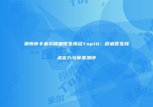 漳州市卡米尔除皱医生排名Top10：权威医生技术实力与审美测评
