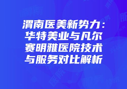 渭南医美新势力：华特美业与凡尔赛明雅医院技术与服务对比解析