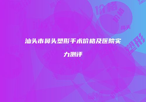 汕头市鼻头塑形手术价格及医院实力测评
