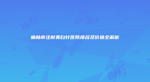 榆林市注射美白针医院排名及价格全解析