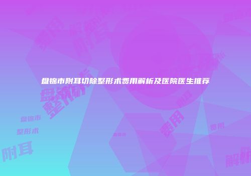 盘锦市附耳切除整形术费用解析及医院医生推荐
