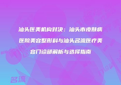 汕头医美机构对决：汕头市皮肤病医院美容整形科与汕头名流医疗美容门诊部解析与选择指南