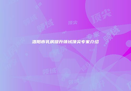 洛阳市乳房提升领域顶尖专家介绍