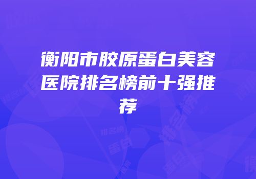 衡阳市胶原蛋白美容医院排名榜前十强推荐
