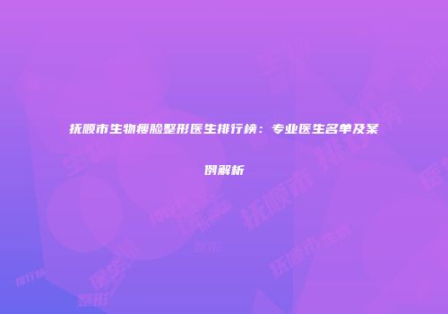 抚顺市生物瘦脸整形医生排行榜：专业医生名单及案例解析