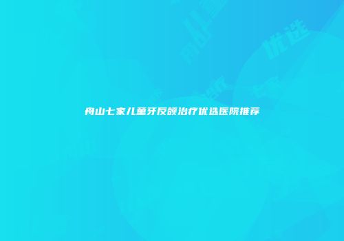 舟山七家儿童牙反颌治疗优选医院推荐