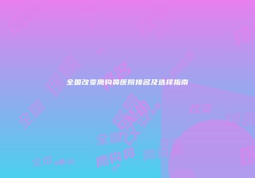 全国改变鹰钩鼻医院排名及选择指南