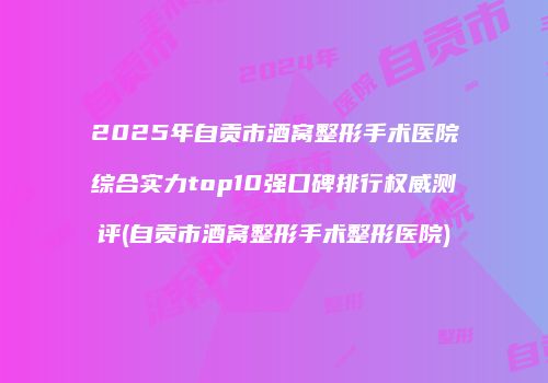 2025年自贡市酒窝整形手术医院综合实力top10强口碑排行权威测评(自贡市酒窝整形手术整形医院)